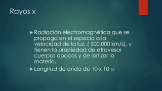 Rayos x
u Radiación electromagnética que se
propaga en el espacio a la
velocidad de la luz, ( 300,000 km/s), y
tienen la propiedad de atravesar
cuerpos opacos y de ionizar la
materia.
u Longitud de onda de 10 x 10 12
 