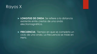 Rayos X
u  LONGITUD DE ONDA: Se refiere a la distancia
existente entre crestas de una onda
electromagnética.
u  FRECUENCIA:  Tiempo en que se completa un
ciclo de una onda. La frecuencia se mide en
Hertz.
 