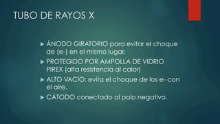 TUBO DE RAYOS X
u  ÁNODO GIRATORIO para evitar el choque
de (e-) en el mismo lugar.
u  PROTEGIDO POR AMPOLLA DE VIDRIO
PIREX (alta resistencia al calor)
u  ALTO VACÍO: evita el choque de los e- con
el aire.
u  CÁTODO conectado al polo negativo.
 