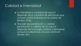 Calidad e intensidad
u  La intensidad o cantidad de rayos X
depende de la cantidad de electrones que
chocan contra el ánodo en la unidad de
tiempo. (mA).
u  El poder de penetración o calidad
penetración o calidad de los rayos X
depende de la energía cinética (velocidad)
conque los electrones chocan contra el
ánodo. (Kv)
 