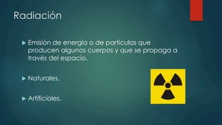 Radiación
u  Emisión de energía o de partículas que
producen algunos cuerpos y que se propaga a
través del espacio.
u  Naturales.
u  Artificiales.
 