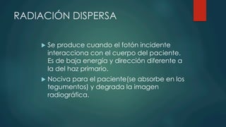 RADIACIÓN DISPERSA
u  Se produce cuando el fotón incidente
interacciona con el cuerpo del paciente.
Es de baja energía y dirección diferente a
la del haz primario.
u  Nociva para el paciente(se absorbe en los
tegumentos) y degrada la imagen
radiográfica.
 