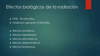 Efectos biológicos de la radiación
u  POE: 50 mSv/año.
u  Población general: 5 mSv/año.
u  Efectos somáticos.
u  Efectos hereditarios.
u  Efectos estocásticos.
u  Efectos determinísticos.
u  Efectos tempranos
 