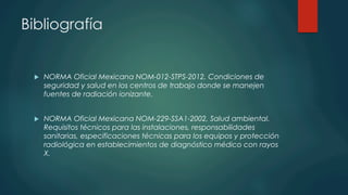 Bibliografía
u  NORMA Oficial Mexicana NOM-012-STPS-2012, Condiciones de
seguridad y salud en los centros de trabajo donde se manejen
fuentes de radiación ionizante.
u  NORMA Oficial Mexicana NOM-229-SSA1-2002, Salud ambiental.
Requisitos técnicos para las instalaciones, responsabilidades
sanitarias, especificaciones técnicas para los equipos y protección
radiológica en establecimientos de diagnóstico médico con rayos
X.
 