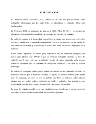 3
INTRODUCCION
La American Dental Association (ADA) público en el 2012 unas guías actualizadas sobre
radiografías odontológicas con las cuales todos los odontólogos y estudiantes deben estar
familiarizados.
En Noviembre 2012, se actualizaron las guías de la ADA-FADA del 2004 y por primera vez
ofrecieron métodos detallados para limitar la exposición del paciente a la radiación.
La radiación asociada a la imagenología odontológica ha atraído más controversia en los años
recientes a medida que la tomografía computarizada (TAC) se ha convertido en una técnica de
uso común en Odontología y a medida que se conoce más sobre los efectos a largo plazo de la
radiación.
Como cambio importante, las nuevas guías respaldan el uso de colimación rectangular. Las
nuevas guías plantean que, "Debido a que un colimador rectangular disminuye la dosis de
radiación casi 5 veces más que un colimador circular, el equipo radiográfico debe proveer
colimación rectangular para la exposición de radiografías periapicales y de aleta de mordida
(bitewing)."
La colimación rectangular también puede mejorar el contraste de las radiografías al reducir la
borrosidad causada por la radiación secundaria y dispersa la distancia permitida para realizar
rayos la radiografia, asi como los tipos de películas que deber ser aplicadas, deben utilizarse
siempre que sea posible collares protectores de tiroides y delantales. Esta práctica es muy
recomendable para los niños, mujeres en edad fértil y las mujeres embarazadas. "
La dosis de radiación gonadal no se verá significativamente afectada por el uso de protección
abdominal, normas que sirven para reducir las radiaciones al paciente.
 