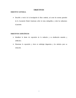 4
OBJETIVOS
OBJETIVO GENERAL
 Describir a través de la investigación la física sanitaria, así como las normas generales
de la Asociación Dental Americana sobre la toma radiográfica y evitar las radiaciones
al paciente.
OBJETIVOS ESPECÍFICOS
 Identificar la fuente de exposición de la radiación y su clasificación naturales y
artificiales.
 Mencionar la exposición y dosis en radiología diagnostica y los métodos para su
reducción.
 