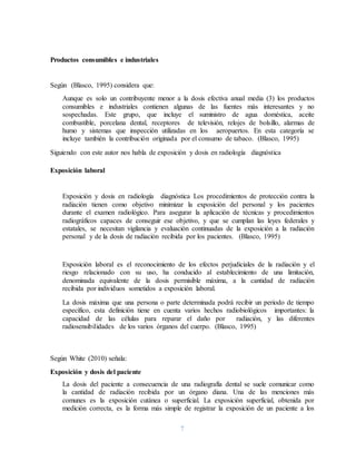 7
Productos consumibles e industriales
Según (Blasco, 1995) considera que:
Aunque es solo un contribuyente menor a la dosis efectiva anual media (3) los productos
consumibles e industriales contienen algunas de las fuentes más interesantes y no
sospechadas. Este grupo, que incluye el suministro de agua doméstica, aceite
combustible, porcelana dental, receptores de televisión, relojes de bolsillo, alarmas de
humo y sistemas que inspección utilizadas en los aeropuertos. En esta categoría se
incluye también la contribución originada por el consumo de tabaco. (Blasco, 1995)
Siguiendo con este autor nos habla de exposición y dosis en radiología diagnóstica
Exposición laboral
Exposición y dosis en radiología diagnóstica Los procedimientos de protección contra la
radiación tienen como objetivo minimizar la exposición del personal y los pacientes
durante el examen radiológico. Para asegurar la aplicación de técnicas y procedimientos
radiográficos capaces de conseguir ese objetivo, y que se cumplan las leyes federales y
estatales, se necesitan vigilancia y evaluación continuadas de la exposición a la radiación
personal y de la dosis de radiación recibida por los pacientes. (Blasco, 1995)
Exposición laboral es el reconocimiento de los efectos perjudiciales de la radiación y el
riesgo relacionado con su uso, ha conducido al establecimiento de una limitación,
denominada equivalente de la dosis permisible máxima, a la cantidad de radiación
recibida por individuos sometidos a exposición laboral.
La dosis máxima que una persona o parte determinada podrá recibir un periodo de tiempo
específico, esta definición tiene en cuenta varios hechos radiobiológicos importantes: la
capacidad de las células para reparar el daño por radiación, y las diferentes
radiosensibilidades de los varios órganos del cuerpo. (Blasco, 1995)
Según White (2010) señala:
Exposición y dosis del paciente
La dosis del paciente a consecuencia de una radiografía dental se suele comunicar como
la cantidad de radiación recibida por un órgano diana. Una de las menciones más
comunes es la exposición cutánea o superficial. La exposición superficial, obtenida por
medición correcta, es la forma más simple de registrar la exposición de un paciente a los
 