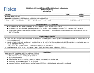 SECRETARIA DE EDUCACIÓN DIRECCIÓN DE EDUCACIÓN SECUNDARIA
CIENCIAS II (FÍSICA)
2DO GRADO
ESCUELA: ZONA: REGIÓN:
NOMBRE DEL MAESTRO: GRUPO:
BLOQUE III: UN MODELO PARA DESCRIBIR LA ESTRUCTURA DE LA MATERIA
PERIODO DEL: 29 DE ENERO AL: 31 DE ENERO DE: 2015 No. DE SESIONES: 4
COMPETENCIAS QUE SE FAVORECEN
 COMPRENSIÓN DE FENÓMENOS Y PROCESOS NATURALES DESDE LA PERSPECTIVA CIENTÍFICA
 COMPRENSIÓN DE LOS ALCANCES Y LIMITACIONES DE LA CIENCIA Y DEL DESARROLLO TECNOLÓGICOEN DIVERSOS CONTEXTOS
 TOMA DE DECISIONES INFORMADAS PARA EL CUIDADO DEL AMBIENTE Y LA PROMOCIÓN DE LA SALUD ORIENTADAS A LA CULTURA DE
LA PREVENCIÓN
APRENDIZAJES ESPERADOS
 DESCRIBE CADENAS DE TRANSFORMACIÓN DE LA ENERGÍA EN EL ENTORNO Y EN ACTIVIDADES EXPERIMENTALES, EN LAS QUE INTERVIENE LA
ENERGÍA CALORÍFICA.
 INTERPRETA LA EXPRESIÓN ALGEBRAICA DEL PRINCIPIO DE LA CONSERVACIÓN DE LA ENERGÍA, EN TÉRMINOS DE LA TRANSFERENCIA DEL
CALOR (CEDIDO Y GANADO).
 ARGUMENTA LA IMPORTANCIA DE LA ENERGÍA TÉRMICA EN LAS ACTIVIDADES
 HUMANAS Y LOS RIESGOS EN LA NATURALEZA IMPLICADOS EN SU OBTENCIÓN Y APROVECHAMIENTO.
CONTENIDOS
TEMA: ENERGÍA CALORIFICA Y SUS TRANSFORMACIONES
 TRANSFORMACIÓN DE LA ENERGÍA CALORÍFICA.
 EQUILIBRIO TÉRMICO.
 TRANSFERENCIA DEL CALOR: DEL CUERPO DE MAYOR AL DE MENOR TEMPERATURA.
 PRINCIPIO DE LA CONSERVACIÓN DE LA ENERGÍA.
 IMPLICACIONES DE LA OBTENCIÓN Y APROVECHAMIENTO DE LA ENERGÍA EN LAS ACTIVIDADES HUMANAS.
Física
 