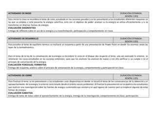 ACTIVIDADES DE INICIO DURACIÓN ESTIMADA:
SESIÓN 1 (ES)
Para iniciar la clase se recordara el tema de calor, estudiado en las sesiones pasadas y se les presentarán a los estudiantes diferentes maquinas en
las que se emplea o esta presenta la energía calorífica, esto con el objetivo de poder analizar su la energía se utiliza eficientemente y si se
transforma en diversas formas de energía.
EVALUACIÓN DIAGNOSTICA
Entrega de reflexión sobre el uso de la energía y su transformación, participación y comportamiento en clase.
ACTIVIDADES DE DESARROLLO DURACIÓN ESTIMADA:
SESIÓN 2 (ES)
Para estudiar el tema de equilibrio térmico se realizará un esquema a partir de una presentación de Power Point en donde los alumnos verán las
leyes de la termodinámica.
Para el tema de la ley de la conservación de la energía se recordará lo visto en el bloque dos respecto al tema, una vez realizado lo anterior, se
retomarán los casos estudiados en las sesiones anteriores, para que los alumnos los analicen de nuevo y con ello verificar si se cumple o no el
principio de conservación de la energía.
EVALUACIÓN PORCESUAL FORMATIVA
Entrega del esquema, análisis sobre el principio de conservación de la energía, comportamiento y participación en clase.
ACTIVIDADES DE CIERRE DURACIÓN ESTIMADA:
SESIÓN 1 (ES)
Para finalizar el tema se les presentarán a los estudiantes unas diapositivas en donde se tocará el tema de las consecuencias de la obtención y el
aprovechamiento de laenergía,lo anterior será tratado desde elámbito socialyambiental. Alfinalizarla presentación seles pedirá alos estudiantes
que realicen una investigación sobre las fuentes de energía sustentable que existen y en qué lugares de nuestro país se emplean algunas de estas
formas de energía.
EVALUACIÓN SUMATIVA
Entrega de toma de notas sobre el aprovechamiento de la energía, entrega de la investigación, comportamiento en clase, participación.
 
