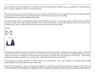 Para el estudio de la presión atmosférica y en los fluidos se realizará una toma de notas respecto al tema, y una práctica en la cual se aplicará el
POE, en donde se observará la presión en columna de líquidos.
Para el estudio del principio de Pascal se iniciara la clase con una práctica demostrativa en la cual se aplicara POE, al terminarde realizarla práctica
se verá el tema de manera formal y los estudiantes llevarán a cabo toma de notas respecto a lo estudiado.
Para finalizar el tema se realizará un diablillo de Descartes
Los alumnos deben rescatarsus conocimientos previos sobre la Ley de Pascal, que dice: “La presión que se aplica en algún punto de un líquido se
transmite con igual valor a todos los puntos del líquido”. Esto se refiere especialmente al caso de dos vasos comunicantes, de diferentes áreas
transversales, en donde se cumple la siguiente ecuación de proporcionalidad entre áreas y fuerzas:
Fórmula
Explicar que Esto significa que la razón de la fuerza F1 aplicada al área menor entre la fuerza F2 resultante en el área mayor, es igual a la razón del
área menor A1 entre el área mayor A2, es decir, que si la razón de áreas es, por ejemplo, diez, la fuerza menor se amplificará diez veces en el área
mayor, de modo que con un kilogramo de fuerza aplicado en el área menor sería posible mover diez kilogramos en el área mayor. La aplicación de
este principio se utiliza comúnmente en las prensas, grúas y gatos hidráulicos, entre otros mecanismos.
En este proyecto, los alumnos construirán un modelo sencillo de vasos comunicantes, como el que se muestra en la siguiente imagen, donde
puedan experimentar este principio y descubrir su aplicación.
Antes de hacer el experimento, invite a sus alumnos a que expresan sus expectativas y suposiciones. puede formular preguntas como estas: Si se
conserva la energía ¿cómo es posible que se amplifique la fuerza? ¿Se genera o se absorbe calor? ¿Qué sucede si se usa aceite u otros líquidos en
 