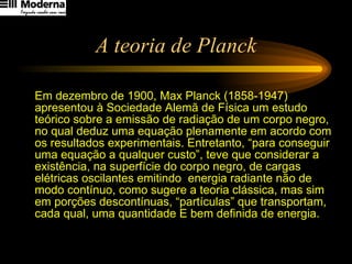 A teoria de Planck Em dezembro de 1900, Max Planck (1858-1947) apresentou à Sociedade Alemã de Física um estudo teórico sobre a emissão de radiação de um corpo negro, no qual deduz uma equação plenamente em acordo com os resultados experimentais. Entretanto, “para conseguir uma equação a qualquer custo”, teve que considerar a existência, na superfície do corpo negro, de cargas elétricas oscilantes emitindo  energia radiante não de modo contínuo, como sugere a teoria clássica, mas sim em porções descontínuas, “partículas” que transportam, cada qual, uma quantidade E bem definida de energia.  