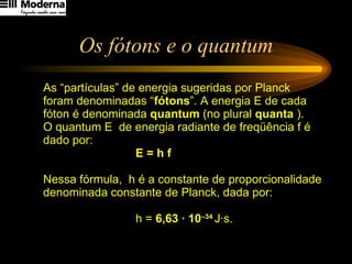 Os fótons e o quantum As “partículas” de energia sugeridas por Planck foram denominadas “ fótons ”. A energia E de cada fóton é denominada  quantum  (no plural  quanta  ). O quantum E  de energia radiante de freqüência f é dado por:  E = h f Nessa fórmula,  h é a constante de proporcionalidade denominada constante de Planck, dada por:  h =  6,63 · 10 –34  J·s. 