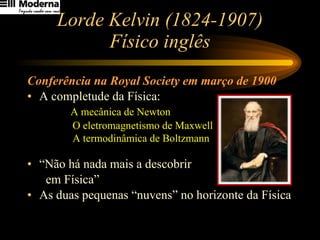 Lorde Kelvin (1824-1907) Físico inglês Conferência na Royal Society em março de 1900 A completude da Física:  A mecânica de Newton    O eletromagnetismo de Maxwell    A termodinâmica de Boltzmann   “ Não há nada mais a descobrir  em Física” As duas pequenas “nuvens” no horizonte da Física 
