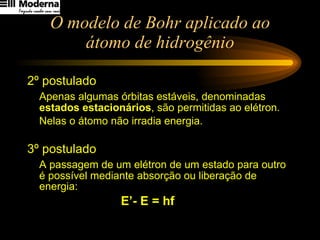 O modelo de Bohr aplicado ao átomo de hidrogênio 2º postulado Apenas algumas órbitas estáveis, denominadas  estados estacionários ,   são permitidas ao elétron.  Nelas o átomo não irradia energia. 3º postulado A passagem de um elétron de um estado para outro é possível mediante absorção ou liberação de energia: E’- E = hf 