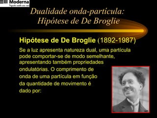 Dualidade onda-partícula:  Hipótese de De Broglie Hipótese de De Broglie  ( 1892-1987) Se a luz apresenta natureza dual, uma partícula pode comportar-se de modo semelhante, apresentando também propriedades  ondulatórias. O comprimento de  onda de uma partícula em função  da quantidade de movimento é  dado por: 