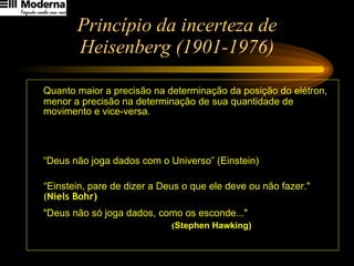 Princípio da incerteza de Heisenberg (1901-1976) Quanto maior a precisão na determinação da posição do elétron, menor a precisão na determinação de sua quantidade de movimento e vice-versa. “ Deus não joga dados com o Universo” (Einstein)  “ Einstein, pare de dizer a Deus o que ele deve ou não fazer."   ( Niels Bohr)   "Deus não só joga dados, como os esconde..."   ( Stephen Hawking)   