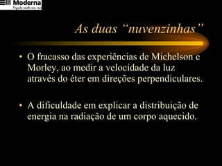 As duas “nuvenzinhas” O fracasso das experiências de Michelson e Morley, ao medir a velocidade da luz através do éter em direções perpendiculares. A dificuldade em explicar a distribuição de energia na radiação de um corpo aquecido. 