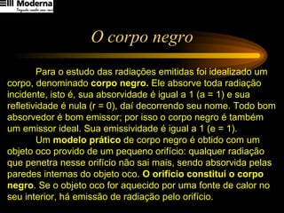 O corpo negro Para o estudo das radiações emitidas foi idealizado um corpo, denominado  corpo negro.  Ele absorve toda radiação incidente, isto é, sua absorvidade é igual a 1 (a = 1) e sua refletividade é nula (r = 0), daí decorrendo seu nome. Todo bom absorvedor é bom emissor; por isso o corpo negro é também um emissor ideal. Sua emissividade é igual a 1 (e = 1). Um  modelo prático  de corpo negro é obtido com um objeto oco provido de um pequeno orifício: qualquer radiação que penetra nesse orifício não sai mais, sendo absorvida pelas paredes internas do objeto oco.  O orifício constitui o corpo negro . Se o objeto oco for aquecido por uma fonte de calor no seu interior, há emissão de radiação pelo orifício. 