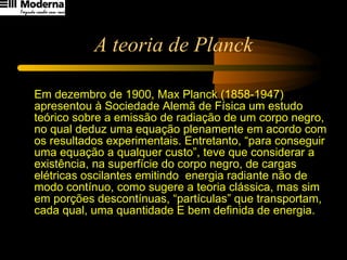 A teoria de Planck Em dezembro de 1900, Max Planck (1858-1947) apresentou à Sociedade Alemã de Física um estudo teórico sobre a emissão de radiação de um corpo negro, no qual deduz uma equação plenamente em acordo com os resultados experimentais. Entretanto, “para conseguir uma equação a qualquer custo”, teve que considerar a existência, na superfície do corpo negro, de cargas elétricas oscilantes emitindo  energia radiante não de modo contínuo, como sugere a teoria clássica, mas sim em porções descontínuas, “partículas” que transportam, cada qual, uma quantidade E bem definida de energia.  