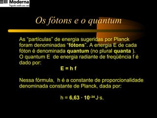Os fótons e o quantum As “partículas” de energia sugeridas por Planck foram denominadas “ fótons ”. A energia E de cada fóton é denominada  quantum  (no plural  quanta  ). O quantum E  de energia radiante de freqüência f é dado por:  E = h f Nessa fórmula,  h é a constante de proporcionalidade denominada constante de Planck, dada por:  h =  6,63 · 10 –34  J·s. 