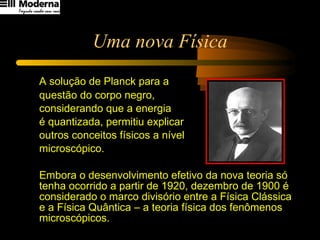 Uma nova Física A solução de Planck para a  questão do corpo negro,  considerando que a energia  é quantizada, permitiu explicar  outros conceitos físicos a nível  microscópico.  Embora o desenvolvimento efetivo da nova teoria só tenha ocorrido a partir de 1920, dezembro de 1900 é considerado o marco divisório entre a Física Clássica e a Física Quântica – a teoria física dos fenômenos  microscópicos. 