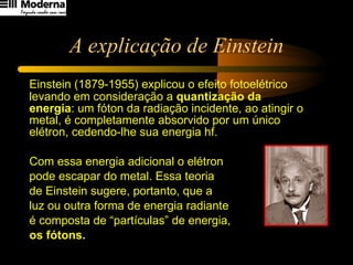 A explicação de Einstein Einstein (1879-1955) explicou o efeito fotoelétrico levando em consideração a  quantização da energia : um fóton da radiação incidente, ao atingir o metal, é completamente absorvido por um único elétron, cedendo-lhe sua energia hf.  Com essa energia adicional o elétron  pode escapar do metal. Essa teoria  de Einstein sugere, portanto, que a  luz ou outra forma de energia radiante  é composta de “partículas” de energia,  os fótons. 