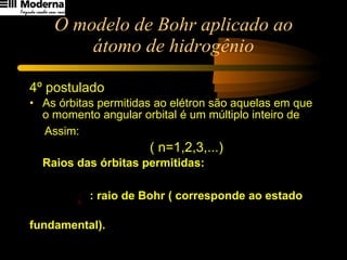 O modelo de Bohr aplicado ao átomo de hidrogênio 4º postulado As órbitas permitidas ao elétron são aquelas em que o momento angular orbital é um múltiplo inteiro de Assim:   ( n=1,2,3,...) Raios das órbitas permitidas:  : raio de Bohr ( corresponde ao estado  fundamental). 