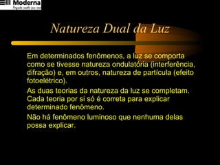 Natureza Dual da Luz Em determinados fenômenos, a luz se comporta como se tivesse natureza ondulatória (interferência, difração) e, em outros, natureza de partícula (efeito fotoelétrico). As duas teorias da natureza da luz se completam. Cada teoria por si só é correta para explicar determinado fenômeno.  Não há fenômeno luminoso que nenhuma delas possa explicar. 