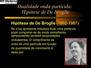 Dualidade onda-partícula:  Hipótese de De Broglie Hipótese de De Broglie  ( 1892-1987) Se a luz apresenta natureza dual, uma partícula pode comportar-se de modo semelhante, apresentando também propriedades  ondulatórias. O comprimento de  onda de uma partícula em função  da quantidade de movimento é  dado por: 