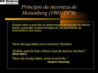 Princípio da incerteza de Heisenberg (1901-1976) Quanto maior a precisão na determinação da posição do elétron, menor a precisão na determinação de sua quantidade de movimento e vice-versa. “ Deus não joga dados com o Universo” (Einstein)  “ Einstein, pare de dizer a Deus o que ele deve ou não fazer."   ( Niels Bohr)   "Deus não só joga dados, como os esconde..."   ( Stephen Hawking)   