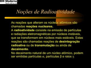 Noções de Radioatividade As reações que alteram os núcleos atômicos são  chamadas  reações nucleares. A  radioatividade  consiste na emissão de partículas  e radiações eletromagnéticas por núcleos instáveis,  que se transformam em núcleos mais estáveis. Estas  reações são chamadas reações de  desintegração  radioativa  ou de  transmutação  ou ainda de  decaimento .  No decaimento natural de um núcleo atômico, podem ser emitidas partículas   , partículas    e raios   .   