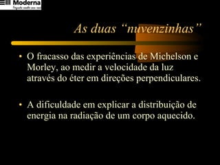 As duas “nuvenzinhas” O fracasso das experiências de Michelson e Morley, ao medir a velocidade da luz através do éter em direções perpendiculares. A dificuldade em explicar a distribuição de energia na radiação de um corpo aquecido. 
