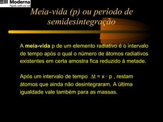 Meia-vida (p) ou período de semidesintegração A  meia-vida  p de um elemento radiativo é o intervalo  de tempo após o qual o número de átomos radiativos  existentes em certa amostra fica reduzido à metade. Após um intervalo de tempo   t = x · p , restam  átomos que ainda não desintegraram. A última igualdade vale também para as massas.   