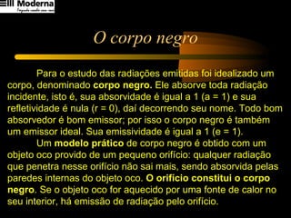 O corpo negro Para o estudo das radiações emitidas foi idealizado um corpo, denominado  corpo negro.  Ele absorve toda radiação incidente, isto é, sua absorvidade é igual a 1 (a = 1) e sua refletividade é nula (r = 0), daí decorrendo seu nome. Todo bom absorvedor é bom emissor; por isso o corpo negro é também um emissor ideal. Sua emissividade é igual a 1 (e = 1). Um  modelo prático  de corpo negro é obtido com um objeto oco provido de um pequeno orifício: qualquer radiação que penetra nesse orifício não sai mais, sendo absorvida pelas paredes internas do objeto oco.  O orifício constitui o corpo negro . Se o objeto oco for aquecido por uma fonte de calor no seu interior, há emissão de radiação pelo orifício. 
