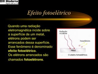 Efeito fotoelétrico Quando uma radiação  eletromagnética incide sobre  a superfície de um metal,  elétrons podem ser  arrancados dessa superfície.  Esse fenômeno é denominado  efeito fotoelétrico.  Os elétrons arrancados são  chamados  fotoelétrons . 