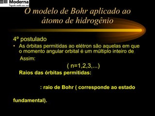O modelo de Bohr aplicado ao átomo de hidrogênio 4º postulado As órbitas permitidas ao elétron são aquelas em que o momento angular orbital é um múltiplo inteiro de Assim:   ( n=1,2,3,...) Raios das órbitas permitidas:  : raio de Bohr ( corresponde ao estado  fundamental). 