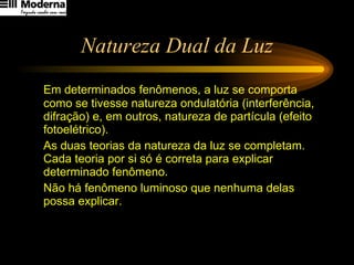 Natureza Dual da Luz Em determinados fenômenos, a luz se comporta como se tivesse natureza ondulatória (interferência, difração) e, em outros, natureza de partícula (efeito fotoelétrico). As duas teorias da natureza da luz se completam. Cada teoria por si só é correta para explicar determinado fenômeno.  Não há fenômeno luminoso que nenhuma delas possa explicar. 