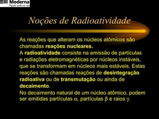 Noções de Radioatividade As reações que alteram os núcleos atômicos são  chamadas  reações nucleares. A  radioatividade  consiste na emissão de partículas  e radiações eletromagnéticas por núcleos instáveis,  que se transformam em núcleos mais estáveis. Estas  reações são chamadas reações de  desintegração  radioativa  ou de  transmutação  ou ainda de  decaimento .  No decaimento natural de um núcleo atômico, podem ser emitidas partículas   , partículas    e raios   .   