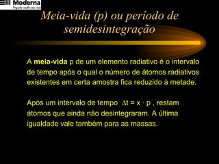 Meia-vida (p) ou período de semidesintegração A  meia-vida  p de um elemento radiativo é o intervalo  de tempo após o qual o número de átomos radiativos  existentes em certa amostra fica reduzido à metade. Após um intervalo de tempo   t = x · p , restam  átomos que ainda não desintegraram. A última igualdade vale também para as massas.   