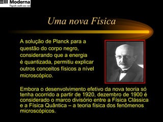 Uma nova Física A solução de Planck para a  questão do corpo negro,  considerando que a energia  é quantizada, permitiu explicar  outros conceitos físicos a nível  microscópico.  Embora o desenvolvimento efetivo da nova teoria só tenha ocorrido a partir de 1920, dezembro de 1900 é considerado o marco divisório entre a Física Clássica e a Física Quântica – a teoria física dos fenômenos  microscópicos. 