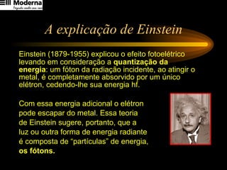 A explicação de Einstein Einstein (1879-1955) explicou o efeito fotoelétrico levando em consideração a  quantização da energia : um fóton da radiação incidente, ao atingir o metal, é completamente absorvido por um único elétron, cedendo-lhe sua energia hf.  Com essa energia adicional o elétron  pode escapar do metal. Essa teoria  de Einstein sugere, portanto, que a  luz ou outra forma de energia radiante  é composta de “partículas” de energia,  os fótons. 