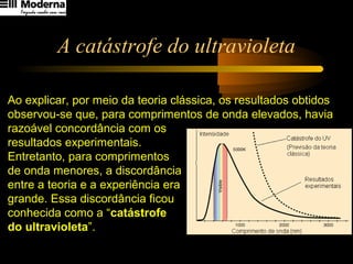 A catástrofe do ultravioleta
Ao explicar, por meio da teoria clássica, os resultados obtidos
observou-se que, para comprimentos de onda elevados, havia
razoável concordância com os
resultados experimentais.
Entretanto, para comprimentos
de onda menores, a discordância
entre a teoria e a experiência era
grande. Essa discordância ficou
conhecida como a “catástrofe
do ultravioleta”.
 