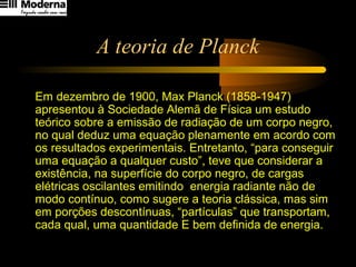 A teoria de Planck
Em dezembro de 1900, Max Planck (1858-1947)
apresentou à Sociedade Alemã de Física um estudo
teórico sobre a emissão de radiação de um corpo negro,
no qual deduz uma equação plenamente em acordo com
os resultados experimentais. Entretanto, “para conseguir
uma equação a qualquer custo”, teve que considerar a
existência, na superfície do corpo negro, de cargas
elétricas oscilantes emitindo energia radiante não de
modo contínuo, como sugere a teoria clássica, mas sim
em porções descontínuas, “partículas” que transportam,
cada qual, uma quantidade E bem definida de energia.
 