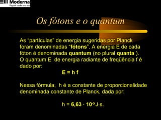 Os fótons e o quantum
As “partículas” de energia sugeridas por Planck
foram denominadas “fótons”. A energia E de cada
fóton é denominada quantum (no plural quanta ).
O quantum E de energia radiante de freqüência f é
dado por:
E = h f
Nessa fórmula, h é a constante de proporcionalidade
denominada constante de Planck, dada por:
h = 6,63 · 10–34
J·s.
 