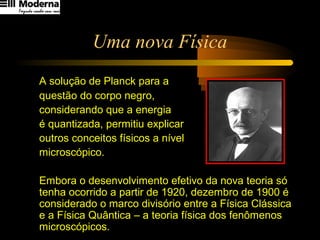 Uma nova Física
A solução de Planck para a
questão do corpo negro,
considerando que a energia
é quantizada, permitiu explicar
outros conceitos físicos a nível
microscópico.
Embora o desenvolvimento efetivo da nova teoria só
tenha ocorrido a partir de 1920, dezembro de 1900 é
considerado o marco divisório entre a Física Clássica
e a Física Quântica – a teoria física dos fenômenos
microscópicos.
 