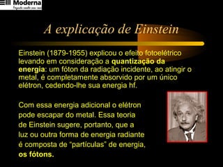 A explicação de Einstein
Einstein (1879-1955) explicou o efeito fotoelétrico
levando em consideração a quantização da
energia: um fóton da radiação incidente, ao atingir o
metal, é completamente absorvido por um único
elétron, cedendo-lhe sua energia hf.
Com essa energia adicional o elétron
pode escapar do metal. Essa teoria
de Einstein sugere, portanto, que a
luz ou outra forma de energia radiante
é composta de “partículas” de energia,
os fótons.
 