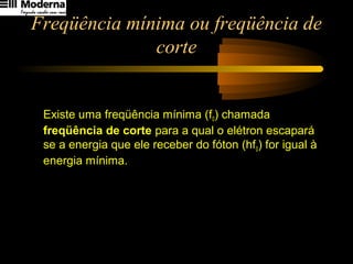Freqüência mínima ou freqüência de
corte
Existe uma freqüência mínima (f0) chamada
freqüência de corte para a qual o elétron escapará
se a energia que ele receber do fóton (hf0) for igual à
energia mínima.
h
fhf o0
φ
φ =⇒=
 