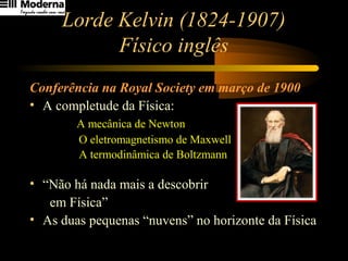 Lorde Kelvin (1824-1907)
Físico inglês
Conferência na Royal Society em março de 1900
• A completude da Física:
A mecânica de Newton
O eletromagnetismo de Maxwell
A termodinâmica de Boltzmann
• “Não há nada mais a descobrir
em Física”
• As duas pequenas “nuvens” no horizonte da Física
 