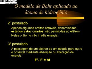 O modelo de Bohr aplicado ao
átomo de hidrogênio
2º postulado
Apenas algumas órbitas estáveis, denominadas
estados estacionários, são permitidas ao elétron.
Nelas o átomo não irradia energia.
3º postulado
A passagem de um elétron de um estado para outro
é possível mediante absorção ou liberação de
energia:
E’- E = hf
 