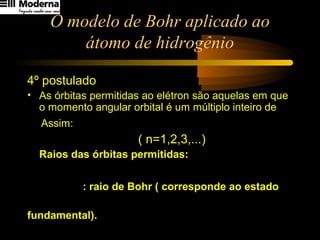 O modelo de Bohr aplicado ao
átomo de hidrogênio
4º postulado
• As órbitas permitidas ao elétron são aquelas em que
o momento angular orbital é um múltiplo inteiro de
Assim:
( n=1,2,3,...)
Raios das órbitas permitidas:
: raio de Bohr ( corresponde ao estado
fundamental).
2p
h
π2
h
nmvr ⋅=
B
2
n rnr ⋅=
A53,0rB
=
π2
h
 